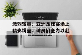 米乐M6易游体育-包含激烈较量：亚洲足球赛场上精彩纷呈，球员们全力以赴的词条