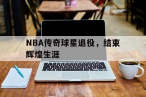 米乐M6-nba传奇球星退役,结束辉煌生涯的是谁