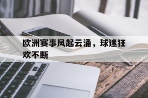 米乐M6易游体育-欧洲赛事风起云涌，球迷狂欢不断的简单介绍